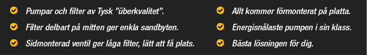 Pumpar och filter av tysk kvalitet, Filter delbart på mitten ger enkla sandbyten, Sidmonterad ventil ger låga filter som lätt får plats, Allt kommer förmonterad på platta, Energisnålaste pumpen i sin klass